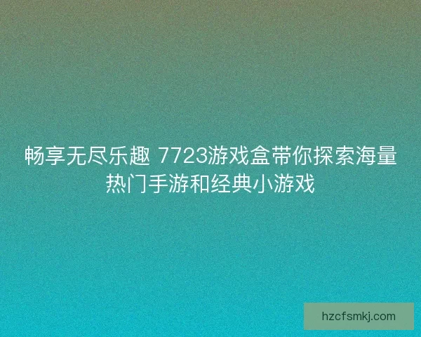 畅享无尽乐趣 7723游戏盒带你探索海量热门手游和经典小游戏
