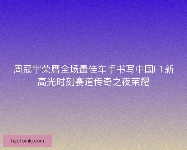 周冠宇荣膺全场最佳车手书写中国F1新高光时刻赛道传奇之夜荣耀
