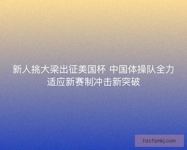 新人挑大梁出征美国杯 中国体操队全力适应新赛制冲击新突破