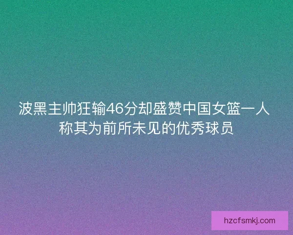 波黑主帅狂输46分却盛赞中国女篮一人 称其为前所未见的优秀球员