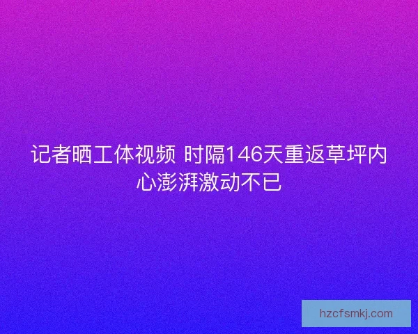 记者晒工体视频 时隔146天重返草坪内心澎湃激动不已