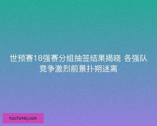 世预赛18强赛分组抽签结果揭晓 各强队竞争激烈前景扑朔迷离
