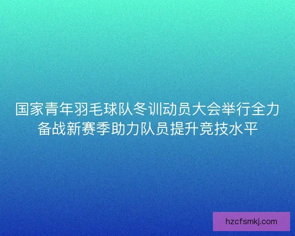 国家青年羽毛球队冬训动员大会举行全力备战新赛季助力队员提升竞技水平