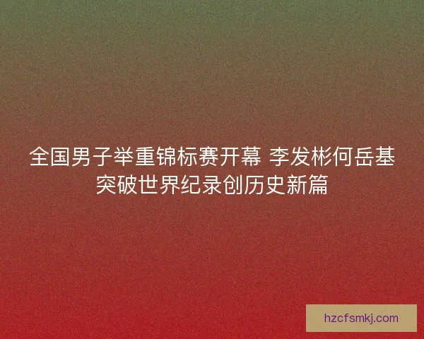 全国男子举重锦标赛开幕 李发彬何岳基突破世界纪录创历史新篇