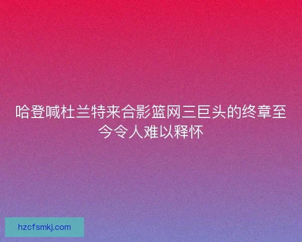 哈登喊杜兰特来合影篮网三巨头的终章至今令人难以释怀