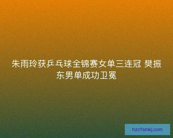 朱雨玲获乒乓球全锦赛女单三连冠 樊振东男单成功卫冕