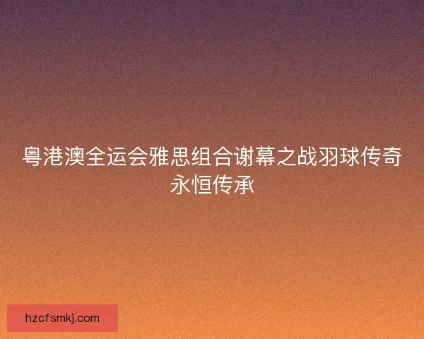 粤港澳全运会雅思组合谢幕之战羽球传奇永恒传承