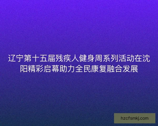 辽宁第十五届残疾人健身周系列活动在沈阳精彩启幕助力全民康复融合发展