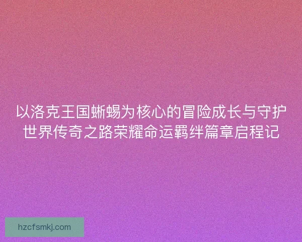 以洛克王国蜥蜴为核心的冒险成长与守护世界传奇之路荣耀命运羁绊篇章启程记