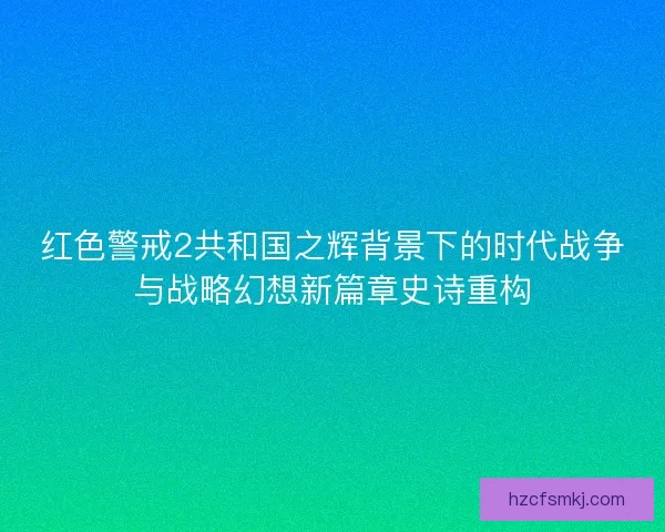 红色警戒2共和国之辉背景下的时代战争与战略幻想新篇章史诗重构
