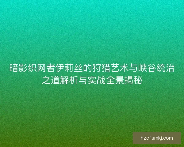 暗影织网者伊莉丝的狩猎艺术与峡谷统治之道解析与实战全景揭秘
