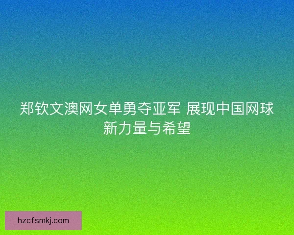 郑钦文澳网女单勇夺亚军 展现中国网球新力量与希望