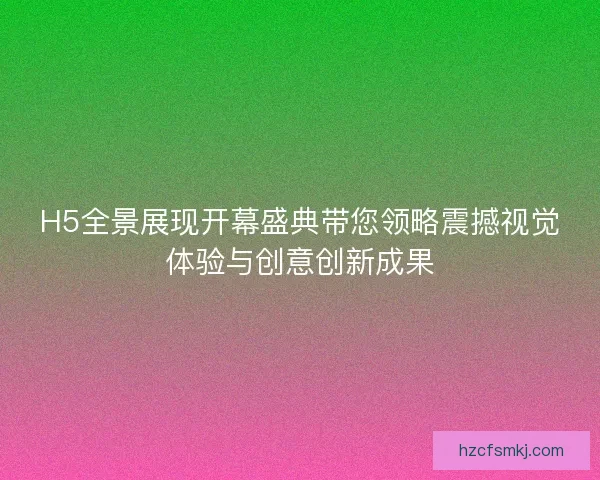 H5全景展现开幕盛典带您领略震撼视觉体验与创意创新成果
