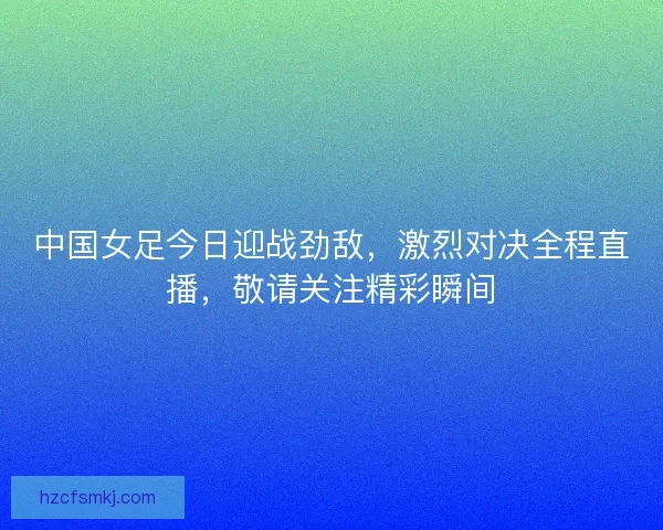 中国女足今日迎战劲敌，激烈对决全程直播，敬请关注精彩瞬间