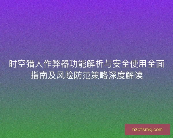 时空猎人作弊器功能解析与安全使用全面指南及风险防范策略深度解读