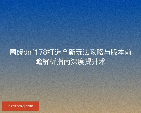 围绕dnf178打造全新玩法攻略与版本前瞻解析指南深度提升术