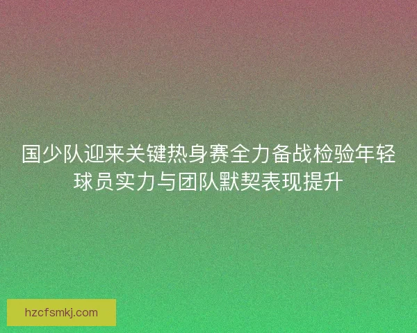 国少队迎来关键热身赛全力备战检验年轻球员实力与团队默契表现提升