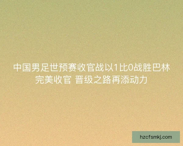 中国男足世预赛收官战以1比0战胜巴林完美收官 晋级之路再添动力