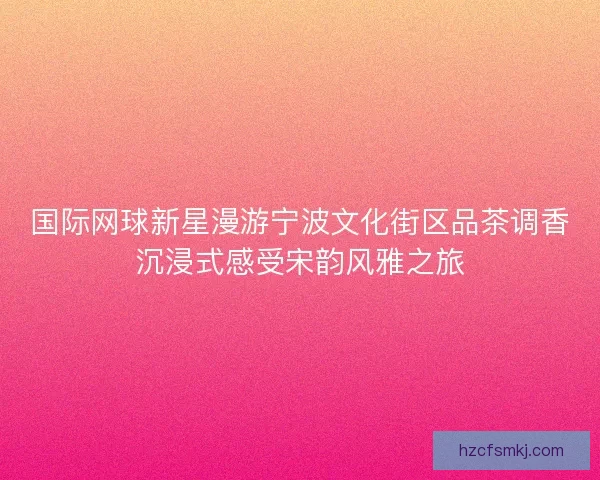 国际网球新星漫游宁波文化街区品茶调香沉浸式感受宋韵风雅之旅