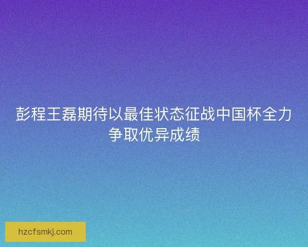 彭程王磊期待以最佳状态征战中国杯全力争取优异成绩