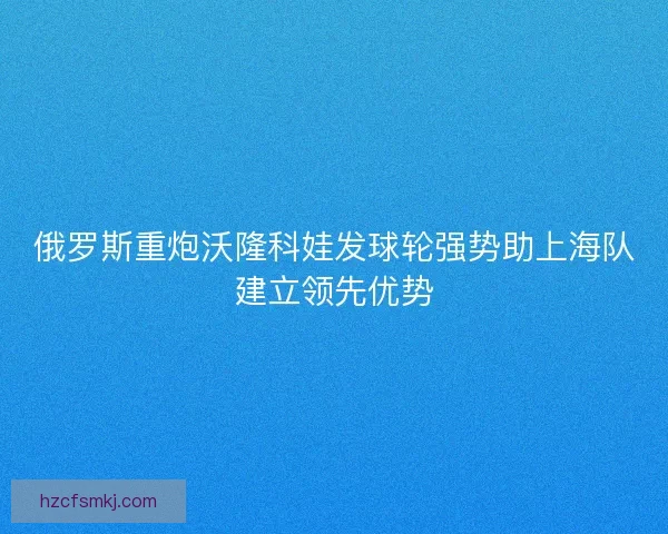 俄罗斯重炮沃隆科娃发球轮强势助上海队建立领先优势
